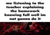 me listening to the teacher explaining the homework knowing full well im not gonna do it