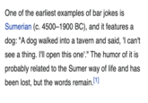 One of the earliest examples of bar jokes is Sumerian (c. 4500–1900 BC), and it features a dog: "A dog walked into a tavern and said, 'l can't see a thing. I'll open this one'." The humor of it is probably related to the Sumer way of life and has been lost, but the words remain.[1]