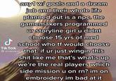 any1 w/ goals and a dream job and their whole life planned out is a npc. the gamemakers programmed ur storyline girl u didnt choose 15 yrs of med d school who tf would choose e stinkiekat that. if ur just wingin this s--- like me that's what's up we're the real players which TikTok side mission u on rn? im on embroidery im bad at it