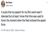Ben Rosen ... @ben_rosen it sucks that my speech for my life's work wasn't televised but at least i know that time was used to honor the moment when the flash entered the speed force 9:11 PM · Mar 27, 2022 · Twitter for iPhone