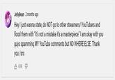 JellyBean 2 months ago Hey I just wanna state, do NOT go to other streamers/ YouTubers and flood them with "it's not a mistake it's a masterpiece" I am okay with you guys spamming MY YouTube comments but NO WHERE ELSE. Thank you /srs 3 61K