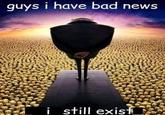 guys i have bad news i still exisf