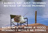 | ALWAYS SAY JUST "MORNING" INSTEAD OF GOOD MORNING BECAUSE IF IT WERE A GOD MORNING I WOULD BE FISHING