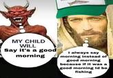 MY CHILD WILL Say it's a good morning I always say morning instead of good morning because if it was a good morning Id be fishing