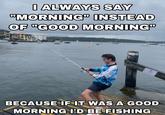 I ALWAYS SAY "MORNING" INSTEAD OF "GOOD MORNING ANGLER EDE BECAUSE IF IT WAS A GOOD MORNING I'D BE FISHING