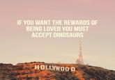 IF YOU WANT THE REWARDS OF BEING LOVED YOU MUST ACCEPT DINOSAURS HOLLYWOO D