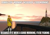 I ALWAYS SAY "MORNING" INSTEAD OF "GOOD MORNING" BECAUSE IF IT WERE A GOOD MORNING, I'D BE FISHING