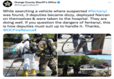 Orange County Sheriff Orange County Sheriff's Office @OrangeCoSheriff While searching a vehicle where suspected #fentanyl was found, 3 deputies became dizzy, deployed Narcan on themselves & were taken to the hospital. They are doing well. If you question the dangers of fentanyl, this is how deputies must suit up to handle it. Thanks, @OCFireRescue! 3299 OCFRD