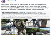 Panic Attacks dell cameron ... @dellcam i handled fentanyl in a hospital & pain management clinic for 4 years. the only time i was trained to use decon equipment like this was in preparation for dirty bombs & anthrax. cops are having panic attacks. O Orange County Sheriff's Office @OrangeCoSheriff · Mar 29 While searching a vehicle where suspected #fentanyl was found, 3 deputies became dizzy, deployed Narcan on themselves & were taken to the hospital. They are doing well. If you question the dangers of fentanyl, this is how deputies must suit up to handle it. Thanks, @OCFireRescue! 3299 OCFRD