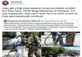 Hasan hasanabi ... @hasanthehun cops get a big class passive (unaccountable murder) but they have -1000 dmg resistance to fentanyl. it's cop kryptonite, they can't even be in a room w fent or they spontaneously combust. Orange County Sheriff's Office @OrangeCoSheriff · Mar 29 While searching a vehicle where suspected #fentanyl was found, 3 deputies became dizzy, deployed Narcan on themselves & were taken to the hospital. They are doing well. If you question the dangers of fentanyl, this is how deputies must suit up to handle it. Thanks, @OCFireRescue! OCFRD