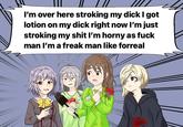 I'm over here stroking my d--- I got lotion on my d--- right now l'm just stroking my s--- I'm horny as f--- man l'm a freak man like forreal