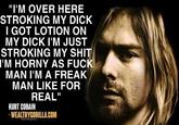 "I'M OVER HERE STROKING MY D--- I GOT LOTION ON MY D--- I'M JUST STROKING MY S--- I'M HORNY AS F--- MAN I'M A FREAK MAN LIKE FOR REAL" KURT COBAIN - WEALTHYGORILLA.COM Oblackflegirony