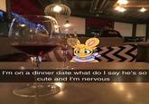 C.O I'm on a dinner date what do I say he's so cute and I'm nervous