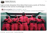 "I genuinely despise this idea that every work of fiction needs to be some multistage universe" Badger Mcbeenie @Yeenie_Mcbeenie ... I genuinely despise this idea that every work of fiction needs to be some multistage universe 4 DiscussingFilm @DiscussingFilm · Jan 20 Netflix co-CEO Ted Sarandos says "the 'Squid Game' universe has just begun." 9:18 PM · Jan 20, 2022 · Twitter Web App