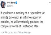 Josh Barro @jbarro If you leave a monkey at a typewriter for infinite time with an infinite supply of cocaine, he will eventually produce the complete works of Fleetwood Mac. 11:26 PM · Jul 24, 2021 · Twitter Web App