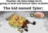 Teacher: ok class today we're going to beat and torture Tyler to death The kid named Tyler: