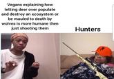 Vegans explaining how letting deer over populate and destroy an ecosystem or be mauled to death by wolves is more humane then just shooting them Hunters