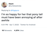 dayze @turtletesticles Replying to @lilygayce I'm so happy for her that pony tail must have been annoying af after awhile 6:51 PM · Apr 7, 2022 · Twitter for Android 16 Retweets 4,974 Likes