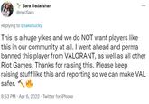 Sara Dadafshar ... @npcSara Replying to @JakeSucky This is a huge yikes and we do NOT want players like this in our community at all. I went ahead and perma banned this player from VALORANT, as well as all other Riot Games. Thanks for raising this. Please keep raising stuff like this and reporting so we can make VAL safer. 8:53 PM · Apr 6, 2022 · Twitter for iPhone