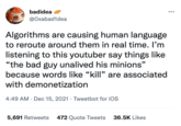 badidea @Oxabad1dea Algorithms are causing human language to reroute around them in real time. I'm listening to this youtuber say things like “the bad guy unalived his minions" because words like “kill" are associated with demonetization 4:49 AM · Dec 15, 2021 · Tweetbot for iOS 5,691 Retweets 472 Quote Tweets 36.5K Likes