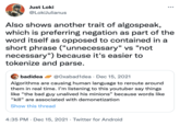 Just Loki @LokiJulianus Also shows another trait of algospeak, which is preferring negation as part of the word itself as opposed to contained in a short phrase ("unnecessary" vs "not necessary") because it's easier to tokenize and parse. badidea @Oxabad1dea · Dec 15, 2021 Algorithms are causing human language to reroute around them in real time. I'm listening to this youtuber say things like “the bad guy unalived his minions" because words like "kill" are associated with demonetization Show this thread 4:35 PM · Dec 15, 2021 · Twitter for Android