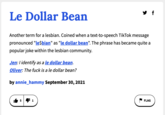 y f Le Dollar Bean Another term for a lesbian. Coined when a text-to-speech TikTok message pronounced "le$bian" as "le dollar bean". The phrase has became quite a popular joke within the lesbian community. Jen:I identify as a le dollar bean. Oliver: The f--- is a le dollar bean? by annie_hammy September 30, 2021 5 4 1 FLAG