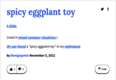 y f spicy eggplant toy A dildo. (Used in mixed company situations.) My son found a “spicy eggplant toy" in my nightstand. by Benignjamin November 5, 2021 FLAG