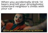 When you accidentally drink 14 beers and kill your drunkphobic sobertard neighbor's childs with your car You get what you f------ deserve