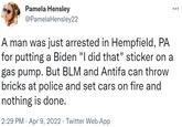Pamela Hensley @PamelaHensley22 A man was just arrested in Hempfield, PA for putting a Biden "I did that" sticker on a gas pump. But BLM and Antifa can throw bricks at police and set cars on fire and nothing is done. 2:29 PM · Apr 9, 2022 · Twitter Web App