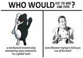 my money's on the Boomer WHO WOULD NE YOU MORE* GAME OVERS a mechanical monstrosity attempting mass-extinction on a global scale some Boomer trying to kick you out of his hotel