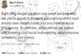 Daniel Baryon @AnarkYouTube Right wing memes are short and sweet because they ask you to appeal to kneejerk assumptions which have already been deeply coded into your mind by social propaganda. By contrast, leftist memes are tasked with breaking your social brainwashing, which requires complexity and nuance CLAP 5:58 PM Dec 7, 2020. Twitter Web App 300 Retweets 1,984 Quote Tweets 2,338 Likes