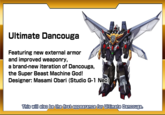 Ultimate Dancouga Featuring new external armor and improved weaponry, a brand-new iteration of Dancouga, the Super Beast Machine God! Designer: Masami Obari (Studio G-1 Neo) RAD This will also be the first appearance for Ultimate Dancouga.