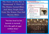 gall and wormwood uncountable) The Name Of The Star Is 1. (idiomatic) bitterness and resentment Wormwood. A Third Of Naves Topical Index Gall The Waters Turned Bitter, Any bitter or poisonous substance As the bile And Many People Died Job 16:13 Venom of serpents Job 20:14 From The Waters That Had A bitter herb General references Deuteronomy 29:18 Become Bitter. Given Jesus Psalms 69:21; Matthew 27:34 Revelation 8-11 Figurative, gall of bitterness Acts 8:23 TheRealKimSha "Yet his food in his bowels is turned, WORMWOOD It is the gall of asps and within him" GALL -Job 20:14 THE DESTRUCTION OF JERUSALEM AND THE FIRST GOSPEL