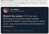 WATCH THE WATER is a new "documentary" about how COVID is, as the gentleman below so eloquently states, "damn snake venom." King cobra venom to be exact. And it's in the water supply. Stupidity is, however, still airborne and highly contagious. Joe Weber @TexasPatriot68 Watch the water !!!!!! we are drinking it! Covid is damn snake venom!!!!!that's why they don't want us to use monochlonal anti bodies or hydroxy!!! 7:57 PM 4/11/22 · Twitter for iPhone