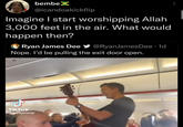 bembeX @icandoakickflip Imagine I start worshipping Allah 3,000 feet in the air. What would happen then? Ryan James Dee y @RyanJamesDee · 1d Nope. l'd be pulling the exit door open. Tik Tok ejackjenszjr