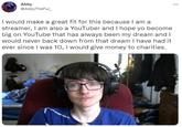 Abby @AbbyTheFur_ I would make a great fit for this because I am a streamer, I am also a YouTuber and I hope yo become big on YouTube that has always been my dream and I would never back down from that dream I have had it ever since I was 10, I would give money to charities.