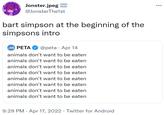 Jonster.jpeg @JonsterThe1st bart simpson at the beginning of the simpsons intro PETA @peta · Apr 14 animals don't want to be eaten animals don't want to be eaten animals don't want to be eaten animals don't want to be eaten animals don't want to be eaten animals don't want to be eaten animals don't want to be eaten animals don't want to be eaten 9:29 PM · Apr 17, 2022 · Twitter for Android
