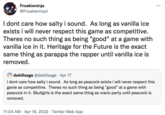 Froakieninja @Froakieninja1 ... I dont care how salty i sound. As long as vanilla ice exists i will never respect this game as competitive. Theres no such thing as being "good" at a game with vanilla ice in it. Heritage for the Future is the exact same thing as parappa the rapper until vanilla ice is removed. dekillsage @dekillsage · Apr 17 I dont care how salty i sound. As long as peacock exists i will never respect this game as competitive. Theres no such thing as being "good" at a game with peacock in it. Skullgirls is the exact same thing as mario party until peacock is removed. 11:03 AM · Apr 18, 2022 · Twitter Web App