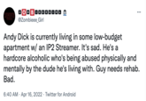 2OM BOBEEGORO BO"BO0000000 2 ZOMBIE GIRL @Zombieee_Girl Andy D--- is currently living in some low-budget apartment w/ an IP2 Streamer. It's sad. He's a hardcore alcoholic who's being abused physically and mentally by the dude he's living with. Guy needs rehab. Bad. 6:40 AM · Apr 16, 2022 · Twitter for Android