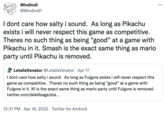 Windindi ... @Windindi1 I dont care how salty i sound. As long as Pikachu exists i will never respect this game as competitive. Theres no such thing as being "good" at a game with Pikachu in it. Smash is the exact same thing as mario party until Pikachu is removed. LetalisVenator @LetalisVenator · Apr 17 I dont care how salty i sound. As long as Fulgore exists i will never respect this game as competitive. Theres no such thing as being "good" at a game with Fulgore in it. KI is the exact same thing as mario party until Fulgore is removed. twitter.com/dekillsage/sta... 12:31 PM · Apr 18, 2022 · Twitter for Android