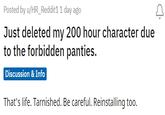 Posted by u/HR_Reddit1 1 day ago Just deleted my 200 hour character due to the forbidden panties. Discussion & Info That's life. Tarnished. Be careful. Reinstalling too.