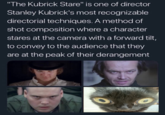 "The Kubrick Stare" is one of director Stanley Kubrick's most recognizable directorial techniques. A method of shot composition where a character stares at the camera with a forward tilt, to convey to the audience that they are at the peak of their derangement
