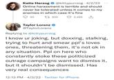 Katie Herzog @kittypurrzog · 4/2/22 ... Online harassment is terrible and should never be tolerated unless it comes to my enemies in which case it's fine 50 L7 200 2,465 Taylor Lorenz @TaylorLorenz Replying to @kittypurrzog I know ur joking, but doxxing, stalking, trying to hurt and smear ppl's loves ones, threatening them, it's not ok in any situation. Ppl on here who constantly stoke these politicized outrage campaigns want to dismiss it, but it shouldn't be dismissed. Has very real consequences 12:13 PM · 4/3/22 · Twitter for iPhone