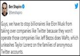 Ben Shapiro @benshapiro Guys, we have to stop billionaires like Elon Musk from taking over companies like Twitter because they won't operate those companies like Jeff Bezos does WaPo, which unleashes Taylor Lorenz on the families of anonymous Twitter accounts.