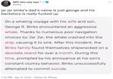 NPC who only says “..." ... @Yelix jar jar binks's dad's name is just george and his backstory is really f----- up On a whaling voyage with his wife and son, George R. Binks encountered an aggressive whale. Thanks to numerous poor navigation choices by Jar Jar, the whale crashed into the ship, causing it to sink. After this incident, the Binks family found themselves shipwrecked on a desolate island for over a month. During this time, prompted by his annoyance at his son's constant clumsy behavior, Binks unsuccessfully attempted to commit suicide. 7:40 PM · Apr 17, 2022 · Twitter for iPhone