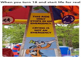 When you turn 18 and start life for real 林 THIS RIDE ONLY STOPS IN AN EMERGENCY. CRYING IS NOT AN EMERGENCY