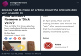 transgender marx ... @JUNIPER snopes had to make an article about the snickers d--- vein scandal lol Dia SiiCKETS Clam Remove a 'D--- In April 2022, Mars started making Snickers bars without the "vein" after people complained Vein'? This isn't the first time a joke has been made about Snickers candy bars' resembling a penis. that the chocolate bars too closely resembled a penis. By Dan Evon Published 18 April 2022 Rating False About this rating 2 8:36 PM · Apr 18, 2022 · Twitter for iPhone