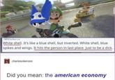 OBSCerberus White shell. It's like a blue shell, but inverted. White shell, blue spikes and wings. It hits the person in last place. Just to be a d---. charlesoberonn Did you mean: the american economy