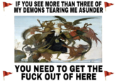 IF YOU SEE MORE THAN THREE OF MY DEMONS TEARING ME ASUNDER YOU NEED TO GET THE F--- OUT OF HERE