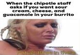 When the chipotle staff asks if you want sour cream, cheese, and guacamole in your burrito @iwascrazydrunkwheni Put all three in there